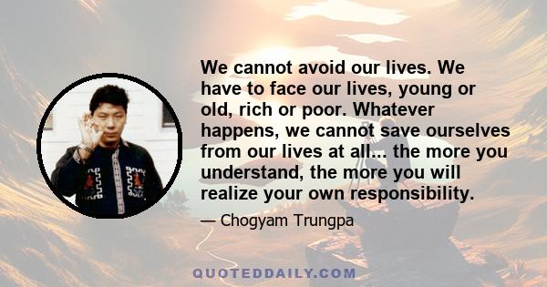 We cannot avoid our lives. We have to face our lives, young or old, rich or poor. Whatever happens, we cannot save ourselves from our lives at all... the more you understand, the more you will realize your own