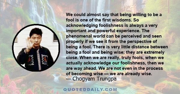 We could almost say that being willing to be a fool is one of the first wisdoms. So acknowledging foolishness is always a very important and powerful experience. The phenomenal world can be perceived and seen properly