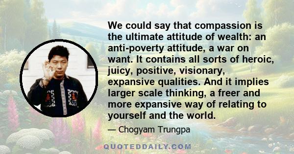 We could say that compassion is the ultimate attitude of wealth: an anti-poverty attitude, a war on want. It contains all sorts of heroic, juicy, positive, visionary, expansive qualities. And it implies larger scale