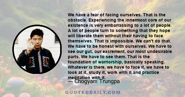 We have a fear of facing ourselves. That is the obstacle. Experiencing the innermost core of our existence is very embarrassing to a lot of people. A lot of people turn to something that they hope will liberate them