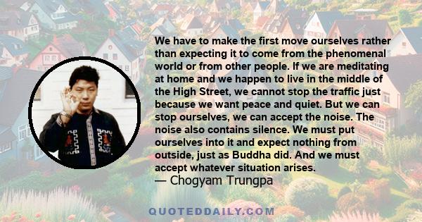 We have to make the first move ourselves rather than expecting it to come from the phenomenal world or from other people. If we are meditating at home and we happen to live in the middle of the High Street, we cannot