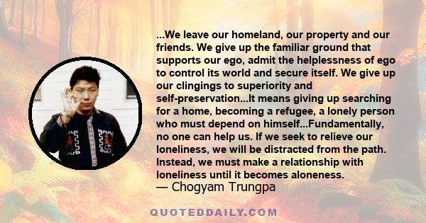 ...We leave our homeland, our property and our friends. We give up the familiar ground that supports our ego, admit the helplessness of ego to control its world and secure itself. We give up our clingings to superiority 