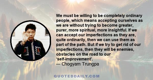 We must be willing to be completely ordinary people, which means accepting ourselves as we are without trying to become greater, purer, more spiritual, more insightful. If we can accept our imperfections as they are,