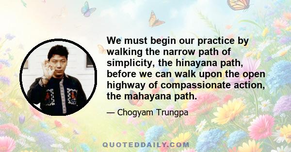 We must begin our practice by walking the narrow path of simplicity, the hinayana path, before we can walk upon the open highway of compassionate action, the mahayana path.