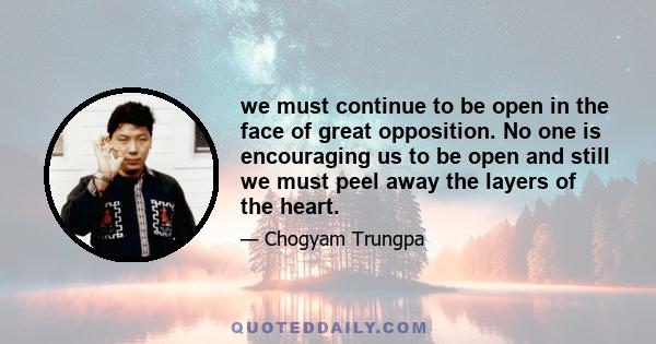 we must continue to be open in the face of great opposition. No one is encouraging us to be open and still we must peel away the layers of the heart.