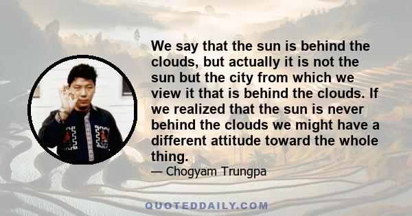 We say that the sun is behind the clouds, but actually it is not the sun but the city from which we view it that is behind the clouds. If we realized that the sun is never behind the clouds we might have a different