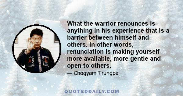 What the warrior renounces is anything in his experience that is a barrier between himself and others. In other words, renunciation is making yourself more available, more gentle and open to others.