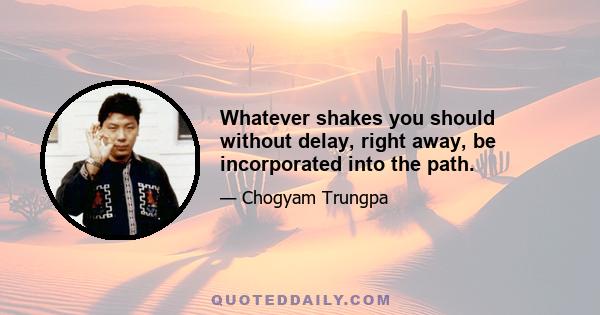 Whatever shakes you should without delay, right away, be incorporated into the path.