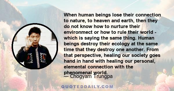 When human beings lose their connection to nature, to heaven and earth, then they do not know how to nurture their environmect or how to rule their world - which is saying the same thing. Human beings destroy their