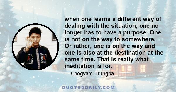 when one learns a different way of dealing with the situation, one no longer has to have a purpose. One is not on the way to somewhere. Or rather, one is on the way and one is also at the destination at the same time.