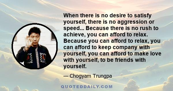 When there is no desire to satisfy yourself, there is no aggression or speed... Because there is no rush to achieve, you can afford to relax. Because you can afford to relax, you can afford to keep company with