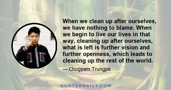 When we clean up after ourselves, we have nothing to blame. When we begin to live our lives in that way, cleaning up after ourselves, what is left is further vision and further openness, which leads to cleaning up the