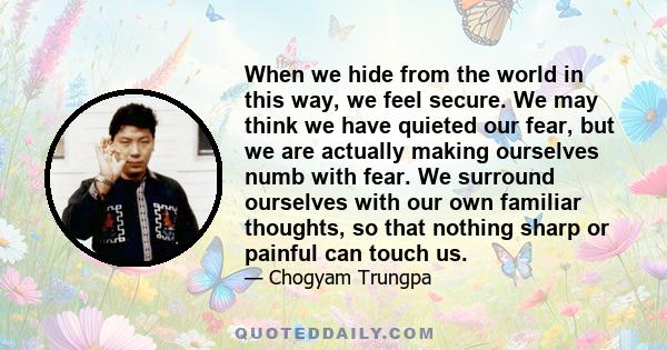 When we hide from the world in this way, we feel secure. We may think we have quieted our fear, but we are actually making ourselves numb with fear. We surround ourselves with our own familiar thoughts, so that nothing