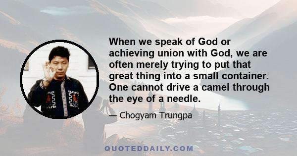 When we speak of God or achieving union with God, we are often merely trying to put that great thing into a small container. One cannot drive a camel through the eye of a needle.