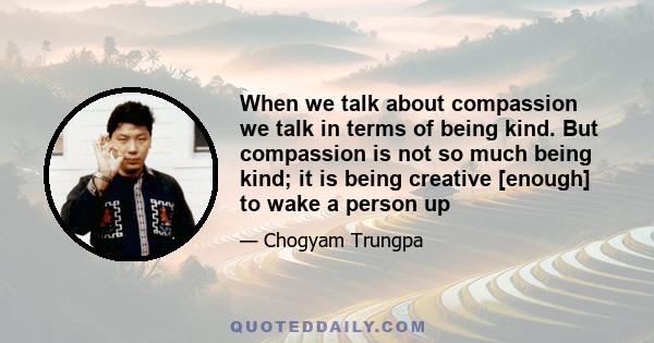 When we talk about compassion we talk in terms of being kind. But compassion is not so much being kind; it is being creative [enough] to wake a person up