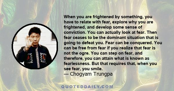 When you are frightened by something, you have to relate with fear, explore why you are frightened, and develop some sense of conviction. You can actually look at fear. Then fear ceases to be the dominant situation that 