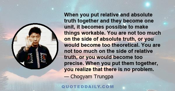 When you put relative and absolute truth together and they become one unit, it becomes possible to make things workable. You are not too much on the side of absolute truth, or you would become too theoretical. You are