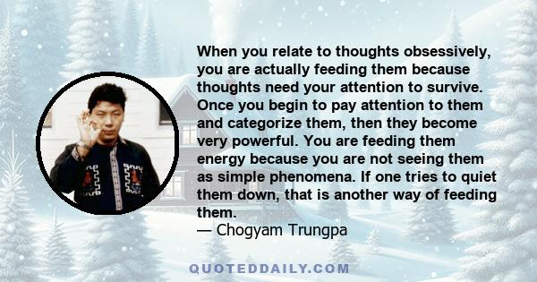 When you relate to thoughts obsessively, you are actually feeding them because thoughts need your attention to survive. Once you begin to pay attention to them and categorize them, then they become very powerful. You