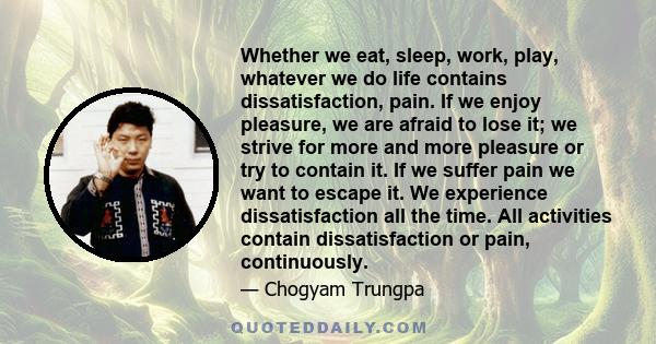 Whether we eat, sleep, work, play, whatever we do life contains dissatisfaction, pain. If we enjoy pleasure, we are afraid to lose it; we strive for more and more pleasure or try to contain it. If we suffer pain we want 