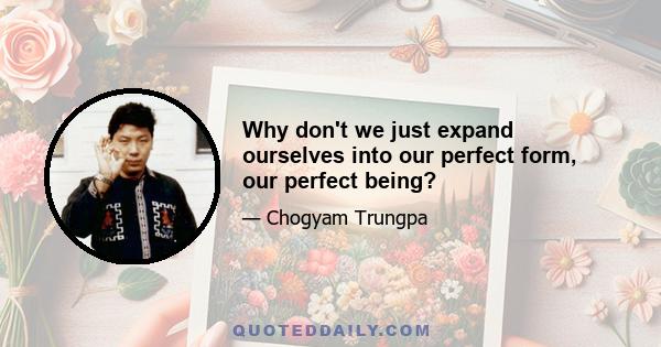 Why don't we just expand ourselves into our perfect form, our perfect being?