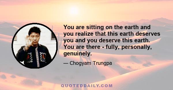 You are sitting on the earth and you realize that this earth deserves you and you deserve this earth. You are there - fully, personally, genuinely.