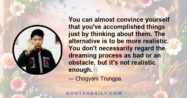 You can almost convince yourself that you've accomplished things just by thinking about them. The alternative is to be more realistic. You don't necessarily regard the dreaming process as bad or an obstacle, but it's