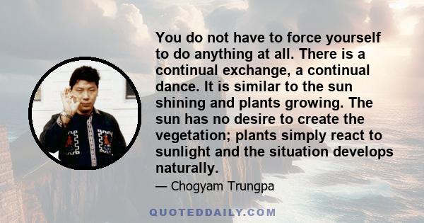 You do not have to force yourself to do anything at all. There is a continual exchange, a continual dance. It is similar to the sun shining and plants growing. The sun has no desire to create the vegetation; plants