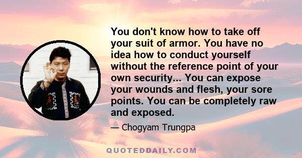 You don't know how to take off your suit of armor. You have no idea how to conduct yourself without the reference point of your own security... You can expose your wounds and flesh, your sore points. You can be