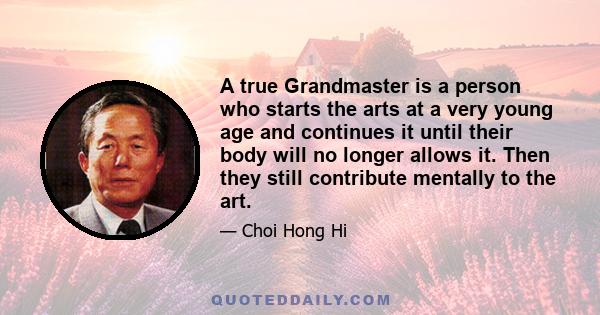 A true Grandmaster is a person who starts the arts at a very young age and continues it until their body will no longer allows it. Then they still contribute mentally to the art.