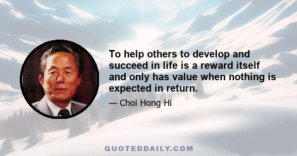 To help others to develop and succeed in life is a reward itself and only has value when nothing is expected in return.