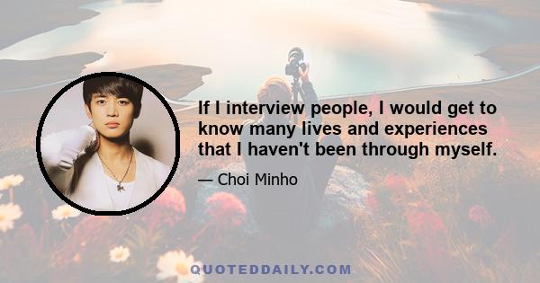 If I interview people, I would get to know many lives and experiences that I haven't been through myself.