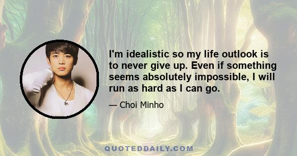 I'm idealistic so my life outlook is to never give up. Even if something seems absolutely impossible, I will run as hard as I can go.