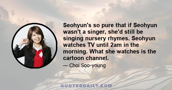 Seohyun's so pure that if Seohyun wasn't a singer, she'd still be singing nursery rhymes. Seohyun watches TV until 2am in the morning. What she watches is the cartoon channel.