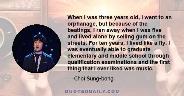 When I was three years old, I went to an orphanage, but because of the beatings, I ran away when I was five and lived alone by selling gum on the streets. For ten years, I lived like a fly. I was eventually able to