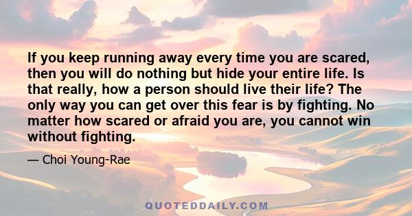 If you keep running away every time you are scared, then you will do nothing but hide your entire life. Is that really, how a person should live their life? The only way you can get over this fear is by fighting. No