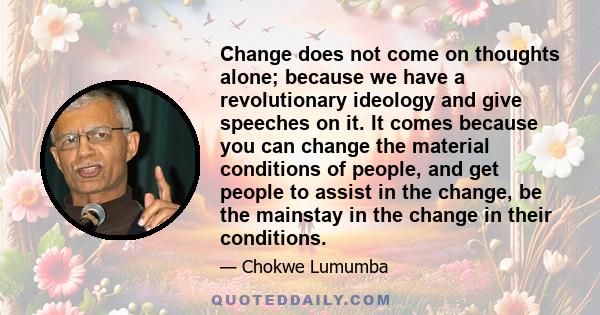 Change does not come on thoughts alone; because we have a revolutionary ideology and give speeches on it. It comes because you can change the material conditions of people, and get people to assist in the change, be the 