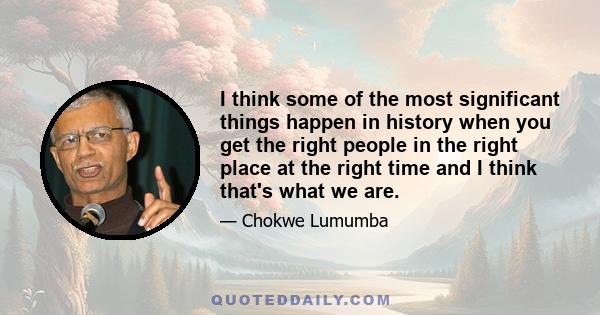 I think some of the most significant things happen in history when you get the right people in the right place at the right time and I think that's what we are.