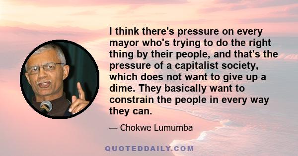 I think there's pressure on every mayor who's trying to do the right thing by their people, and that's the pressure of a capitalist society, which does not want to give up a dime. They basically want to constrain the