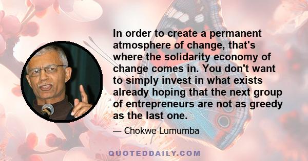 In order to create a permanent atmosphere of change, that's where the solidarity economy of change comes in. You don't want to simply invest in what exists already hoping that the next group of entrepreneurs are not as