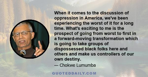 When it comes to the discussion of oppression in America, we've been experiencing the worst of it for a long time. What's exciting to me is the prospect of going from worst to first in a forward-moving transformation