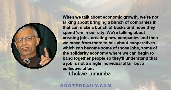 When we talk about economic growth, we're not talking about bringing a bunch of companies in that can make a bunch of bucks and hope they spend 'em in our city. We're talking about creating jobs, creating new companies