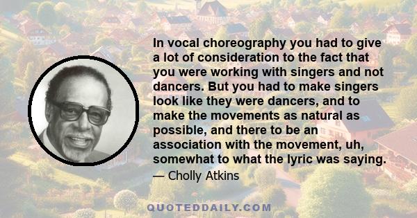 In vocal choreography you had to give a lot of consideration to the fact that you were working with singers and not dancers. But you had to make singers look like they were dancers, and to make the movements as natural