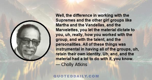 Well, the difference in working with the Supremes and the other girl groups like Martha and the Vandellas, and the Marvelettes, you let the material dictate to you, uh, really, how you worked with the group, and with