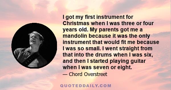 I got my first instrument for Christmas when I was three or four years old. My parents got me a mandolin because it was the only instrument that would fit me because I was so small. I went straight from that into the