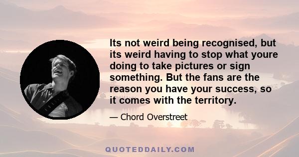 Its not weird being recognised, but its weird having to stop what youre doing to take pictures or sign something. But the fans are the reason you have your success, so it comes with the territory.