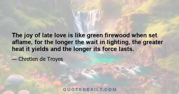 The joy of late love is like green firewood when set aflame, for the longer the wait in lighting, the greater heat it yields and the longer its force lasts.