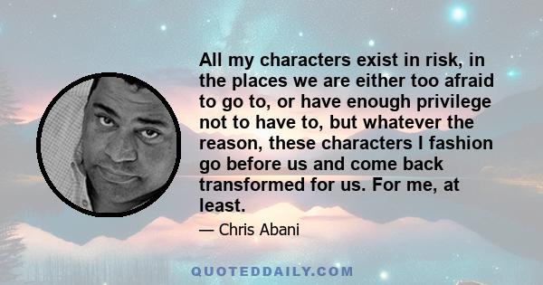 All my characters exist in risk, in the places we are either too afraid to go to, or have enough privilege not to have to, but whatever the reason, these characters I fashion go before us and come back transformed for