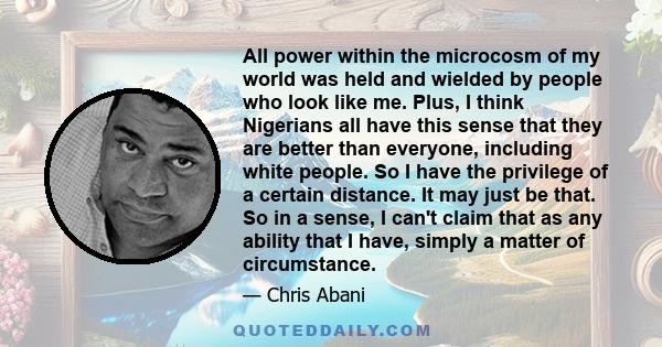 All power within the microcosm of my world was held and wielded by people who look like me. Plus, I think Nigerians all have this sense that they are better than everyone, including white people. So I have the privilege 