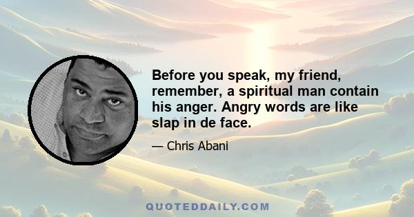 Before you speak, my friend, remember, a spiritual man contain his anger. Angry words are like slap in de face.