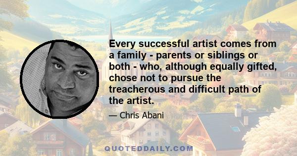 Every successful artist comes from a family - parents or siblings or both - who, although equally gifted, chose not to pursue the treacherous and difficult path of the artist.